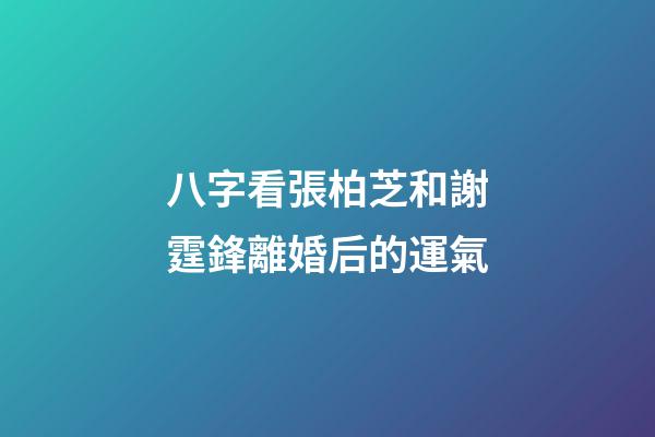 八字看張柏芝和謝霆鋒離婚后的運氣