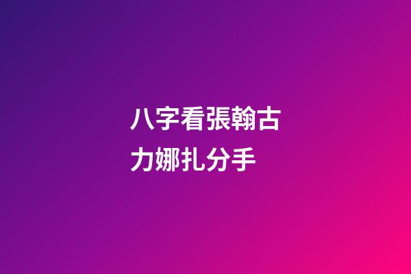 八字看張翰古力娜扎分手