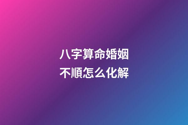 八字算命婚姻不順怎么化解