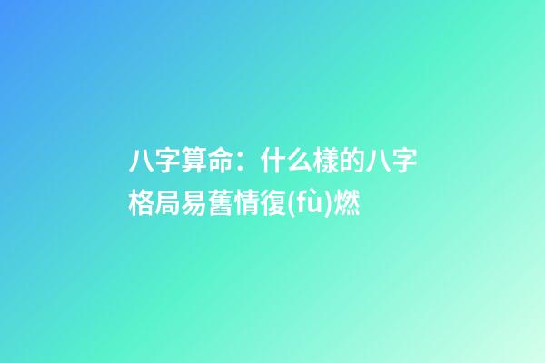 八字算命：什么樣的八字格局易舊情復(fù)燃