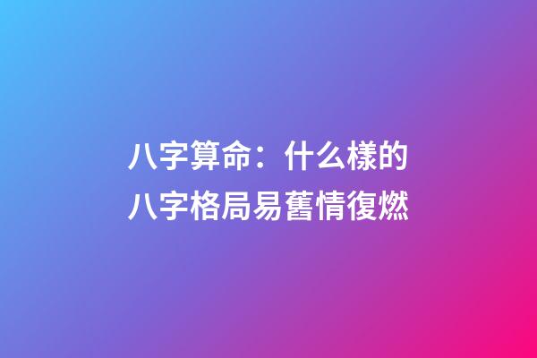 八字算命：什么樣的八字格局易舊情復燃