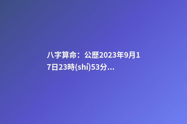 八字算命：公歷2023年9月17日23時(shí)53分出生的
