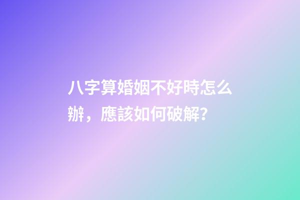 八字算婚姻不好時怎么辦，應該如何破解？