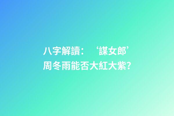 八字解讀：‘謀女郎’周冬雨能否大紅大紫？