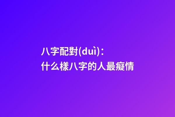 八字配對(duì)：什么樣八字的人最癡情
