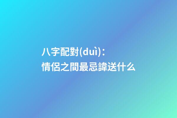 八字配對(duì)：情侶之間最忌諱送什么