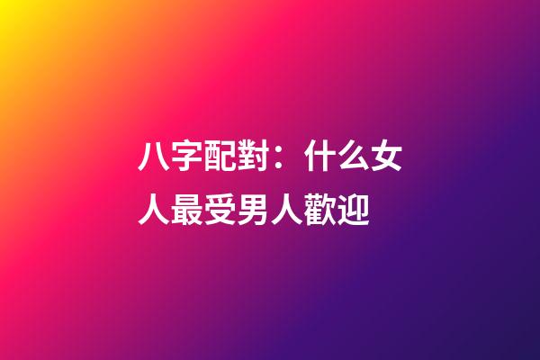 八字配對：什么女人最受男人歡迎