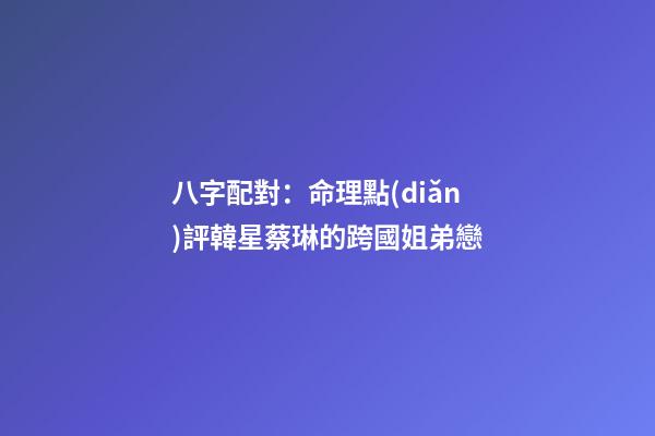 八字配對：命理點(diǎn)評韓星蔡琳的跨國姐弟戀