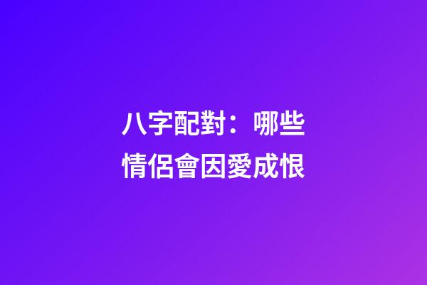 八字配對：哪些情侶會因愛成恨