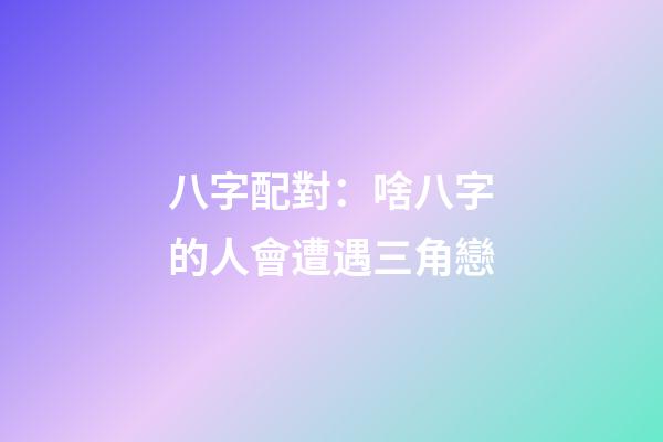 八字配對：啥八字的人會遭遇三角戀
