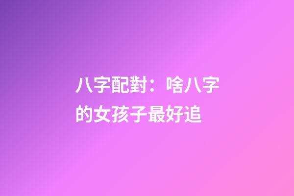 八字配對：啥八字的女孩子最好追