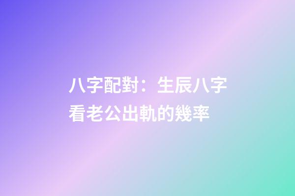 八字配對：生辰八字看老公出軌的幾率