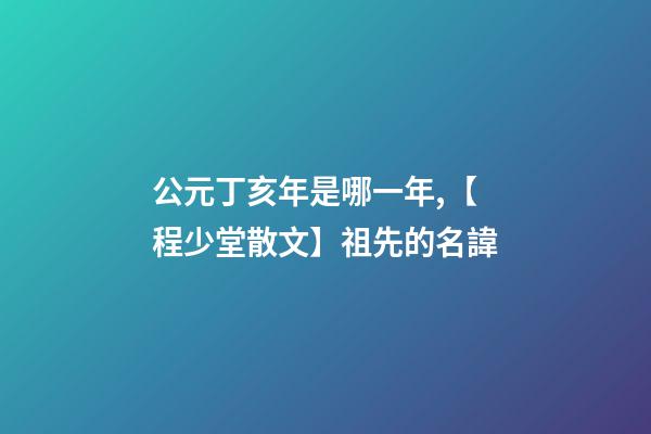 公元丁亥年是哪一年,【程少堂散文】祖先的名諱-第1張-觀點-玄機派