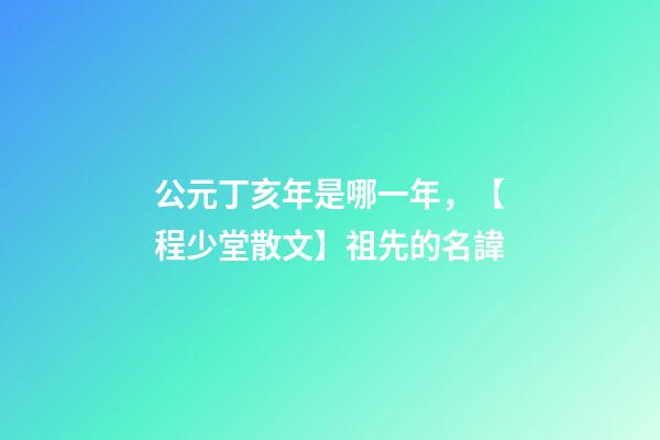 公元丁亥年是哪一年，【程少堂散文】祖先的名諱-第1張-觀點-玄機派