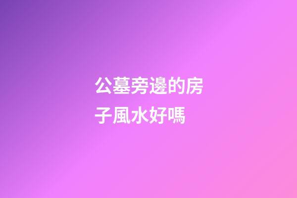 公墓旁邊的房子風水好嗎