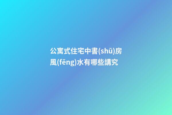 公寓式住宅中書(shū)房風(fēng)水有哪些講究