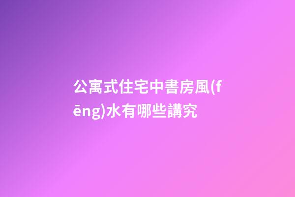 公寓式住宅中書房風(fēng)水有哪些講究