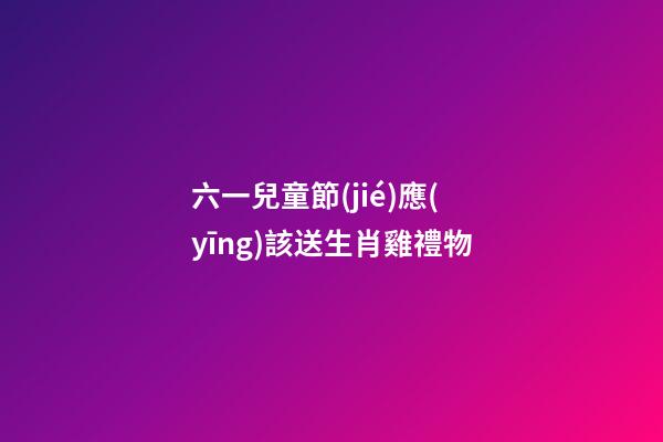 六一兒童節(jié)應(yīng)該送生肖雞禮物