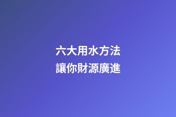 六大用水方法讓你財源廣進