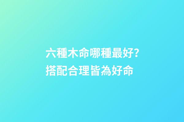六種木命哪種最好？搭配合理皆為好命
