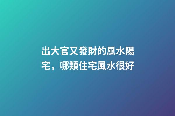 出大官又發財的風水陽宅，哪類住宅風水很好