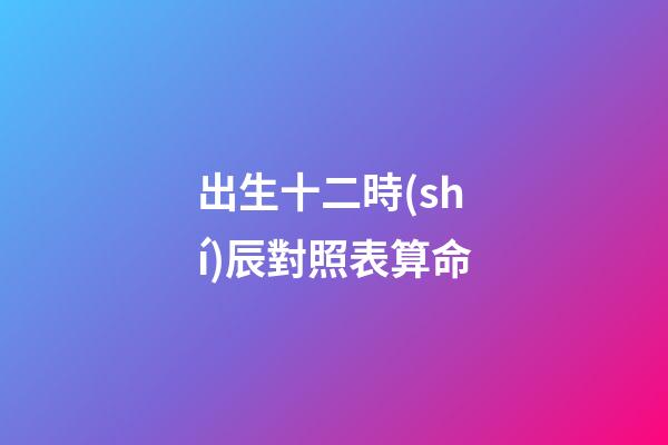 出生十二時(shí)辰對照表算命