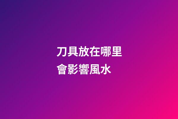 刀具放在哪里會影響風水