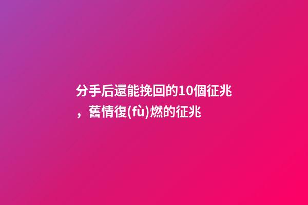 分手后還能挽回的10個征兆，舊情復(fù)燃的征兆