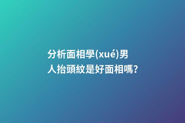分析面相學(xué)男人抬頭紋是好面相嗎？