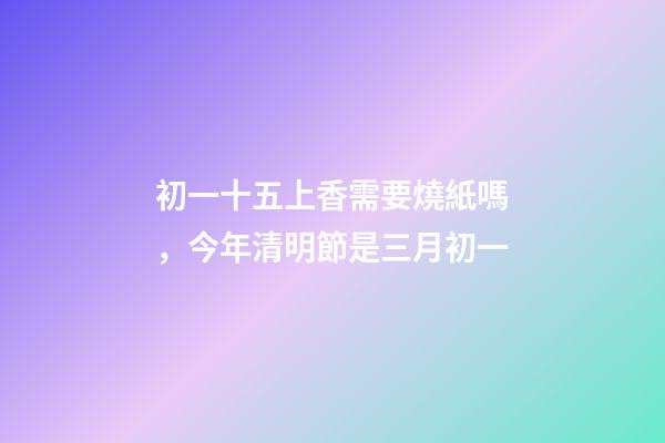 初一十五上香需要燒紙嗎，今年清明節是三月初一-第1張-觀點-玄機派