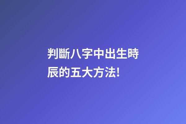 判斷八字中出生時辰的五大方法!