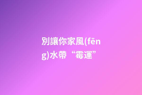 別讓你家風(fēng)水帶“霉運”