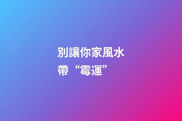 別讓你家風水帶“霉運”