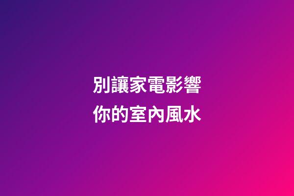 別讓家電影響你的室內風水