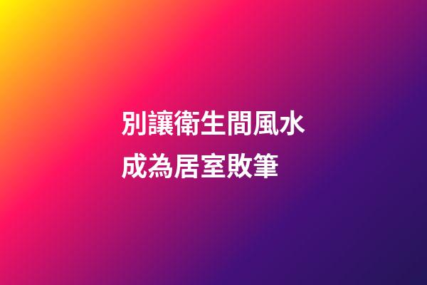 別讓衛生間風水成為居室敗筆