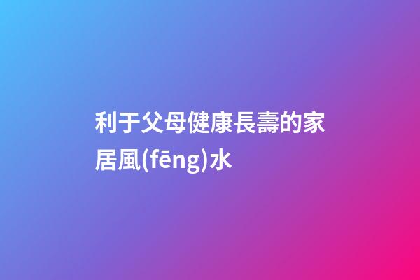 利于父母健康長壽的家居風(fēng)水