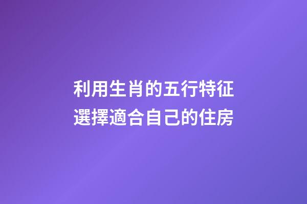 利用生肖的五行特征選擇適合自己的住房