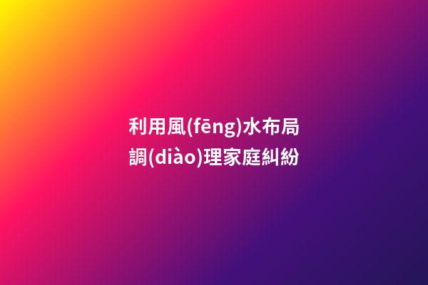 利用風(fēng)水布局調(diào)理家庭糾紛