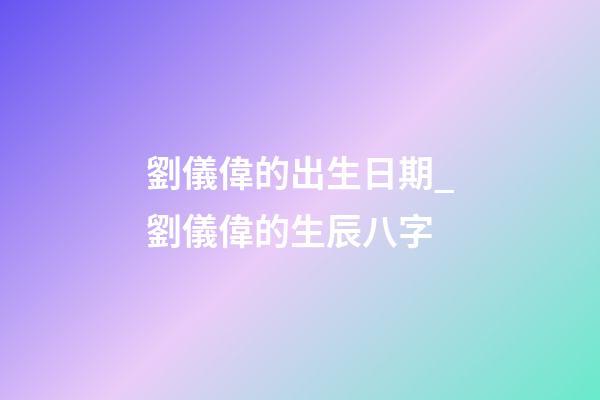 劉儀偉的出生日期_劉儀偉的生辰八字