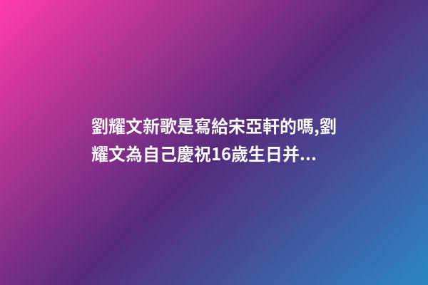 劉耀文新歌是寫給宋亞軒的嗎,劉耀文為自己慶祝16歲生日并發布新歌-第1張-觀點-玄機派