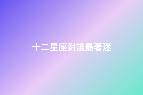十二星座對誰最著迷-第1張-星座運勢-玄機派