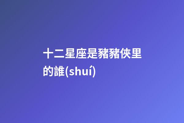 十二星座是豬豬俠里的誰(shuí)