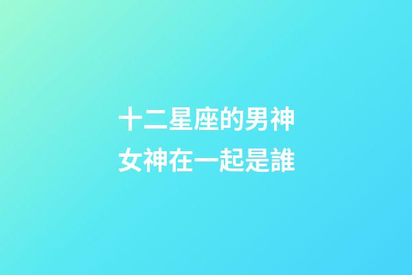 十二星座的男神女神在一起是誰