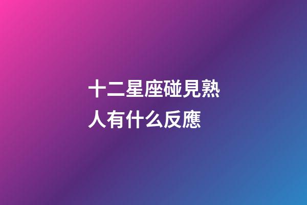 十二星座碰見熟人有什么反應-第1張-星座運勢-玄機派
