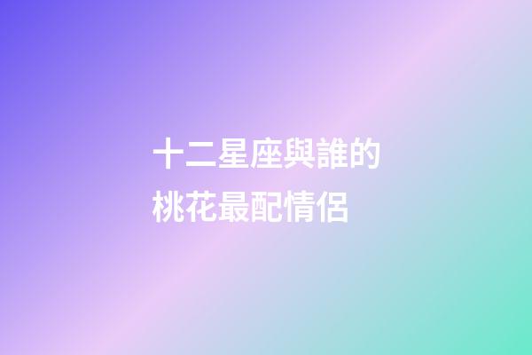 十二星座與誰的桃花最配情侶-第1張-星座運勢-玄機派