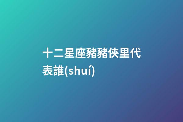 十二星座豬豬俠里代表誰(shuí)