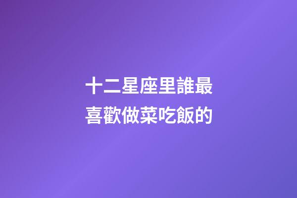 十二星座里誰最喜歡做菜吃飯的-第1張-星座運勢-玄機派