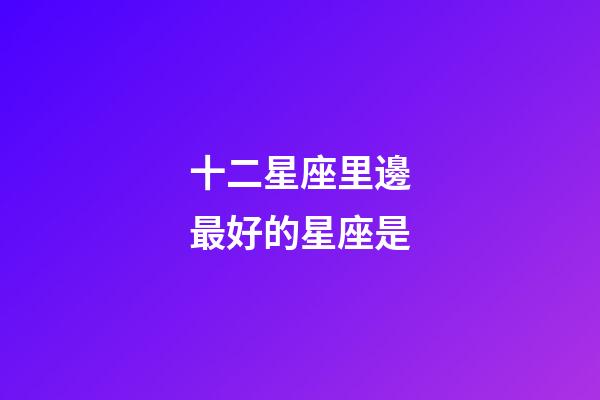 十二星座里邊最好的星座是-第1張-星座運勢-玄機派