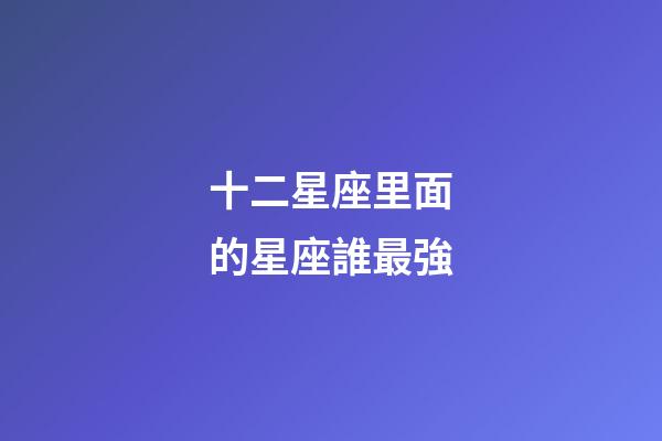 十二星座里面的星座誰最強-第1張-星座運勢-玄機派