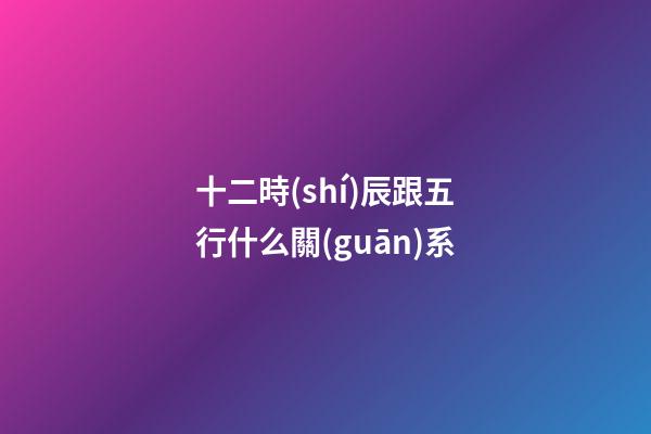 十二時(shí)辰跟五行什么關(guān)系